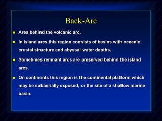 Back-Arc
 Area behind the volcanic arc.
 In island arcs this region consists of basins with oceanic
crustal structure and abyssal water depths.
 Sometimes remnant arcs are preserved behind the island
arcs.
 On continents this region is the continental platform which
may be subaerially exposed, or the site of a shallow marine
basin.
 