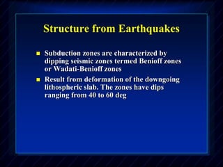 Structure from Earthquakes
 Subduction zones are characterized by
dipping seismic zones termed Benioff zones
or Wadati-Benioff zones
 Result from deformation of the downgoing
lithospheric slab. The zones have dips
ranging from 40 to 60 deg
 