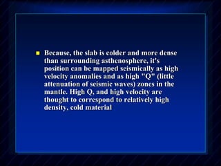  Because, the slab is colder and more dense
than surrounding asthenosphere, it's
position can be mapped seismically as high
velocity anomalies and as high "Q" (little
attenuation of seismic waves) zones in the
mantle. High Q, and high velocity are
thought to correspond to relatively high
density, cold material
 