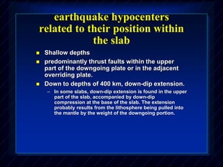 earthquake hypocenters
related to their position within
the slab
 Shallow depths
 predominantly thrust faults within the upper
part of the downgoing plate or in the adjacent
overriding plate.
 Down to depths of 400 km, down-dip extension.
– In some slabs, down-dip extension is found in the upper
part of the slab, accompanied by down-dip
compression at the base of the slab. The extension
probably results from the lithosphere being pulled into
the mantle by the weight of the downgoing portion.
 