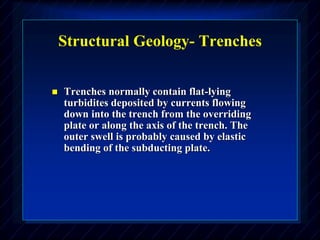 Structural Geology- Trenches
 Trenches normally contain flat-lying
turbidites deposited by currents flowing
down into the trench from the overriding
plate or along the axis of the trench. The
outer swell is probably caused by elastic
bending of the subducting plate.
 