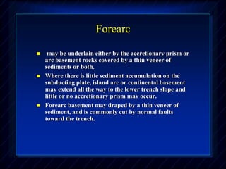 Forearc
 may be underlain either by the accretionary prism or
arc basement rocks covered by a thin veneer of
sediments or both.
 Where there is little sediment accumulation on the
subducting plate, island arc or continental basement
may extend all the way to the lower trench slope and
little or no accretionary prism may occur.
 Forearc basement may draped by a thin veneer of
sediment, and is commonly cut by normal faults
toward the trench.
 