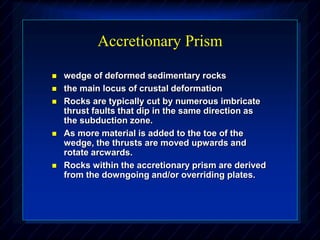 Accretionary Prism
 wedge of deformed sedimentary rocks
 the main locus of crustal deformation
 Rocks are typically cut by numerous imbricate
thrust faults that dip in the same direction as
the subduction zone.
 As more material is added to the toe of the
wedge, the thrusts are moved upwards and
rotate arcwards.
 Rocks within the accretionary prism are derived
from the downgoing and/or overriding plates.
 