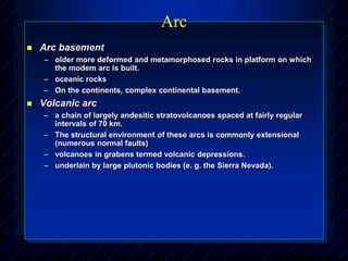 Arc
 Arc basement
– older more deformed and metamorphosed rocks in platform on which
the modem arc is built.
– oceanic rocks
– On the continents, complex continental basement.
 Volcanic arc
– a chain of largely andesitic stratovolcanoes spaced at fairly regular
intervals of 70 km.
– The structural environment of these arcs is commonly extensional
(numerous normal faults)
– volcanoes in grabens termed volcanic depressions.
– underlain by large plutonic bodies (e. g. the Sierra Nevada).
 