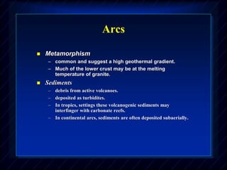 Arcs
 Metamorphism
– common and suggest a high geothermal gradient.
– Much of the lower crust may be at the melting
temperature of granite.
 Sediments
– debris from active volcanoes.
– deposited as turbidites.
– In tropics, settings these volcanogenic sediments may
interfinger with carbonate reefs.
– In continental arcs, sediments are often deposited subaerially.
 