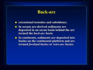 Back-arc
 extensional tectonics and subsidence.
 In oceans arc-derived sediments are
deposited in an ocean basin behind the arc
termed the back-arc basin.
 In continents, sediments are deposited into
basins on the continental platform and are
termed foreland basins or retro-arc basins.
 
