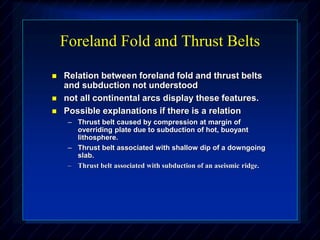 Foreland Fold and Thrust Belts
 Relation between foreland fold and thrust belts
and subduction not understood
 not all continental arcs display these features.
 Possible explanations if there is a relation
– Thrust belt caused by compression at margin of
overriding plate due to subduction of hot, buoyant
lithosphere.
– Thrust belt associated with shallow dip of a downgoing
slab.
– Thrust belt associated with subduction of an aseismic ridge.
 