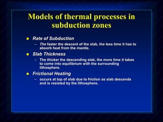 Models of thermal processes in
subduction zones
 Rate of Subduction
– The faster the descent of the slab, the less time it has to
absorb heat from the mantle.
 Slab Thickness
– The thicker the descending slab, the more time it takes
to come into equilibrium with the surrounding
lithosphere.
 Frictional Heating
– occurs at top of slab due to friction as slab descends
and is resisted by the lithosphere.
 