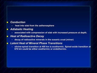  Conduction
– heat into slab from the asthenosphere
 Adiabatic Heating
– associated with compression of slab with increased pressure at depth.
 Heat of Radioactive Decay
– decay of radioactive minerals in the oceanic crust (minor)
 Latent Heat of Mineral Phase Transitions
– olivine-spinel transition at 400 km is exothermic. Spinel-oxide transition at
670 km could be either exothermic or endothermic.
 