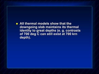  All thermal models show that the
downgoing slab maintains its thermal
identity to great depths (e. g. contrasts
of 700 deg C can still exist at 700 krn
depth).
 