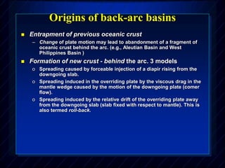 Origins of back-arc basins
 Entrapment of previous oceanic crust
– Change of plate motion may lead to abandonment of a fragment of
oceanic crust behind the arc. (e.g., Aleutian Basin and West
Philippines Basin )
 Formation of new crust - behind the arc. 3 models
o Spreading caused by forceable injection of a diapir rising from the
downgoing slab.
o Spreading induced in the overriding plate by the viscous drag in the
mantle wedge caused by the motion of the downgoing plate (comer
flow).
o Spreading induced by the relative drift of the overriding plate away
from the downgoing slab (slab fixed with respect to mantle). This is
also termed roll-back.
 