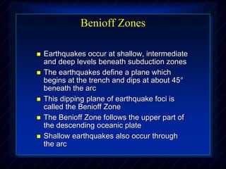 Benioff Zones
 Earthquakes occur at shallow, intermediate
and deep levels beneath subduction zones
 The earthquakes define a plane which
begins at the trench and dips at about 45°
beneath the arc
 This dipping plane of earthquake foci is
called the Benioff Zone
 The Benioff Zone follows the upper part of
the descending oceanic plate
 Shallow earthquakes also occur through
the arc
 