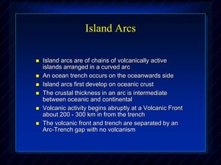 Island Arcs
 Island arcs are of chains of volcanically active
islands arranged in a curved arc
 An ocean trench occurs on the oceanwards side
 Island arcs first develop on oceanic crust
 The crustal thickness in an arc is intermediate
between oceanic and continental
 Volcanic activity begins abruptly at a Volcanic Front
about 200 - 300 km in from the trench
 The volcanic front and trench are separated by an
Arc-Trench gap with no volcanism
 