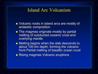 Island Arc Volcanism
 Volcanic rocks in island arcs are mostly of
andesitic composition
 The magmas originate mostly by partial
melting of subducted oceanic crust and
overlying mantle
 Melting begins when the slab descends to
about 100 km depth, forming the volcanic
front Partial melting of basaltic ocean crust
 Rising magmas Volcanic eruptions
 