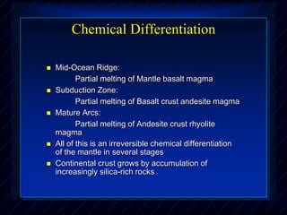 Chemical Differentiation
 Mid-Ocean Ridge:
Partial melting of Mantle basalt magma
 Subduction Zone:
Partial melting of Basalt crust andesite magma
 Mature Arcs:
Partial melting of Andesite crust rhyolite
magma
 All of this is an irreversible chemical differentiation
of the mantle in several stages
 Continental crust grows by accumulation of
increasingly silica-rich rocks
 