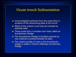 Ocean trench Sedimentation
 Unconsolidated sediment from the ocean floor is
scraped off the descending plate at the trench
 Slices of the oceanic crust may be included as
ophiolite belts
 These rocks form a complex rock mass called an
Accretionary Wedge
 The Accretionary Wedge is buckled upwards as
new material is pushed beneath its base
 The chaotic jumble of rocks in the Accretionary
wedge is called a Tectonic Mélange Accretionary
Wedge
 