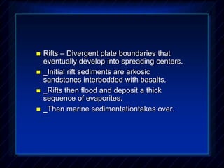  Rifts – Divergent plate boundaries that
eventually develop into spreading centers.
 _Initial rift sediments are arkosic
sandstones interbedded with basalts.
 _Rifts then flood and deposit a thick
sequence of evaporites.
 _Then marine sedimentationtakes over.
 