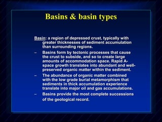 Basins & basin types
Basin: a region of depressed crust, typically with
greater thicknesses of sediment accumulation
than surrounding regions.
– Basins form by tectonic processes that cause
the crust to subside, and so to create large
amounts of accommodation space. Rapid A-
space growth translates into abundant and well-
preserved organic matter within the sediment.
– The abundance of organic matter combined
with the low grade burial metamorphism that
sediments in thick accumulation experience
translate into major oil and gas accumulations.
– Basins provide the most complete successions
of the geological record.
 