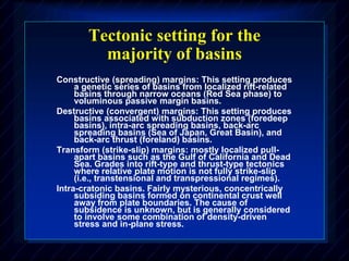 Tectonic setting for the
majority of basins
Constructive (spreading) margins: This setting produces
a genetic series of basins from localized rift-related
basins through narrow oceans (Red Sea phase) to
voluminous passive margin basins.
Destructive (convergent) margins: This setting produces
basins associated with subduction zones (foredeep
basins), intra-arc spreading basins, back-arc
spreading basins (Sea of Japan, Great Basin), and
back-arc thrust (foreland) basins.
Transform (strike-slip) margins: mostly localized pull-
apart basins such as the Gulf of California and Dead
Sea. Grades into rift-type and thrust-type tectonics
where relative plate motion is not fully strike-slip
(i.e., transtensional and transpressional regimes).
Intra-cratonic basins. Fairly mysterious, concentrically
subsiding basins formed on continental crust well
away from plate boundaries. The cause of
subsidence is unknown, but is generally considered
to involve some combination of density-driven
stress and in-plane stress.
 