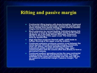 Rifting and passive margin
 Continental rifting begins with dome-formation. Produced
by hot-spot volcanism (bimodal: dominantly basaltic plus
some rhyolite from partial melting of the crust by basaltic
magma and decompression melting).
 Much extension by normal-faulting. Individual domes link
up to form a more or less continuous series of rift valleys
(grabens, as in the East African Rift zone). Extension
results in thinning of the upper crust. The lower crust
thins by ductile flow.
 High heat flow produces thermal uplift; uplift leads to
further thinning of the upper crust by erosion.
 Continued extension produces oceanic crust between the
newly formed, thinned continental margins. Eventually
(over 107 years), sea floor spreading and thermal
subsidence yields a distinct mid ocean ridge, open
communication with the oceans (Red Sea phase) to form a
permanent seaway.
 Continued seafloor spreading carries the new continental
margins away from the active tectonic zone. The much-
extended crust cools and subsides over the next 108 yrs.
as a passive continental margin ("passive margin," for
short).
 