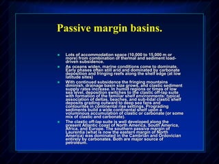 Passive margin basins.
 Lots of accommodation space (10,000 to 15,000 m or
more) from combination of thermal and sediment load-
driven subsidence.
 As oceans widen, marine conditions come to dominate.
Early phases often still arid and dominated by carbonate
deposition and fringing reefs along the shelf edge (at low
latitude sites)
 With continued subsidence the fringing mountains
diminish, drainage basin size grows, and clastic sediment
supply rates increase. In humid regions or times of low
sea level, deposition switches to the clastic off-lap suite
with formation of the familiar shelf environments: typical
association of deltas, beaches, and sub-tidal clastic shelf
deposits grading outward to deep sea fans and
contourites in continental rise settings. Prograding
sediments build a wide continental shelf upon a
voluminous accumulation of clastic or carbonate (or some
mix of clastic and carbonate).
 The clastic off-lap suite is well developed along the
present Atlantic coast of North America, South America,
Africa, and Europe. The southern passive margin of
Laurentia (what is now the eastern margin of North
America) was dominated in the Cambrian and Ordovician
entirely by carbonates. Both are major source of
petroleum.
 
