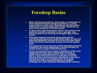 Foredeep Basins
 Basin forming mechanisms: dominantly a combination of
load-related and density-related subsidence. Loading
leads to flexure of the crust. Subsidence near the load is
matched by a compensating (but smaller amplitude) up-
bend at the periphery of the down-bend.
 At destructive plate boundaries, dense, old oceanic crust
subducts beneath continental crust or younger, less-
dense oceanic crust, forming an elongate, deep oceanic
trench.
 Interaction between the down-going plate and the
overriding plate generates thrust slices (slabs of rock and
deformed sediment) sheared off of one or the other plate,
which are thrust ocean-ward, overtop of the down going
plate.
 The subduction zone may also include abundant sediment
supplied to the trench (especially in humid climates; ex.
central Andean margin of South America).
 Thrust and sediment load causes subsidence of the crust,
deepening the basin and creating large amounts of
additional accommodation space. This is a foredeep
basin: a basin that form from a combination of trench
(density driven) and load-driven subsidence in the down-
going (lower) plate. It is located ocean-ward of the
volcanic arc and is rimmed distally by an uplifted
forebulge. Ex: north Australian shelf-Banda Arc collision.
 