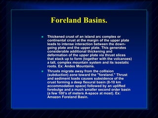 Foreland Basins.
 Thickened crust of an island arc complex or
continental crust at the margin of the upper plate
leads to intense interaction between the down-
going plate and the upper plate. This generates
considerable additional thickening and
deformation of the upper plate via thrust slices
that stack up to form (together with the volcanoes)
a tall, complex mountain system and its isostatic
roots. Ex: Andes Mountains.
 Thrusts migrate away from the collision
(subduction) zone toward the "foreland." Thrust
and sediment loads causes subsidence of the
crust forming a deep flexural basin (8-10 km
accommodation space) followed by an uplifted
forebulge and a much smaller second order basin
(a few 100’s of meters A-space at most). Ex:
Amazon Foreland Basin.
 