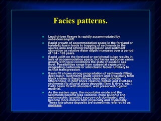Facies patterns.
 Load-driven flexure is rapidly accommodated by
subsidence/uplift.
 Rapid growth of accommodation space in the foreland or
foredeep basin leads to trapping of sediments in the
source area and strong transgression and sediment
starvation as relative water depth increases over a period
of 104 - 105 years.
 Rapid uplift on the foreland or peripheral bulge results in
loss of accommodation space, but facies response varies
greatly with local conditions the state of eustatic sea
level. Possibilities range from subaerial exposure to
prograding carbonate or siliciclastic facies. Unlikely to
exhibit transgression.
 Basin fill shows strong progradation of sediments filling
deep basin. Sediments grade upward and proximally from
black shales to flysch (mixed shale and turbiditic
litharenites), to near shore clastics (deltaic and shelf-like
sediments) to alluvial plane deposits (fans & rivers, etc.).
Early basin fill with abundant, well preserved organic
material.
 As the system ages, the mountains erode and the
sediments become less volcanic, more plutonic and
metamorphic (granitic) source-rock dominated, and
become more mature both physically and chemically.
These late phase deposits are sometimes referred to as
mollasse.
 