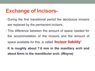 Exchange of Incisors-
• During the first transitional period the deciduous incisors
are replaced by the permanent incisors..
• This difference between the amount of space needed for
the accommodation of the incisors and the amount of
space available for this, is called ‘Incisor liability’.
• It is roughly about 7.6 mm in the maxillary arch and
about 6mm in the mandibular arch. (Wayne)
 