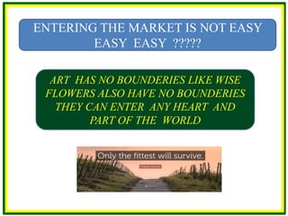 ENTERING THE MARKET IS NOT EASY
EASY EASY ?????
ART HAS NO BOUNDERIES LIKE WISE
FLOWERS ALSO HAVE NO BOUNDERIES
THEY CAN ENTER ANY HEART AND
PART OF THE WORLD
 