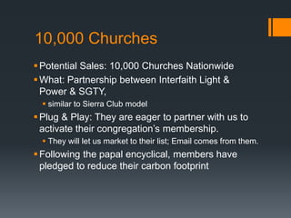 10,000 Churches
Potential Sales: 10,000 Churches Nationwide
What: Partnership between Interfaith Light &
Power & SGTY,
 similar to Sierra Club model
Plug & Play: They are eager to partner with us to
activate their congregation’s membership.
 They will let us market to their list; Email comes from them.
Following the papal encyclical, members have
pledged to reduce their carbon footprint
 