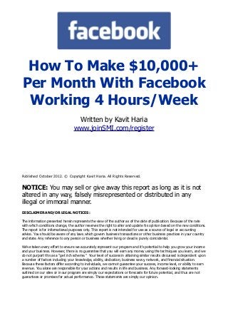 How To Make $10,000+
Per Month With Facebook
Working 4 Hours/Week
Written by Kavit Haria
www.joinSMI.com/register
Published October 2012. © Copyright Kavit Haria. All Rights Reserved.
NOTICE: You may sell or give away this report as long as it is not
altered in any way, falsely misrepresented or distributed in any
illegal or immoral manner.
DISCLAIMER AND/OR LEGAL NOTICES:
The information presented herein represents the view of the author as of the date of publication. Because of the rate
with which conditions change, the author reserves the right to alter and update his opinion based on the new conditions.
The report is for informational purposes only. This report is not intended for use as a source of legal or accounting
advice. You should be aware of any laws which govern business transactions or other business practices in your country
and state. Any reference to any person or business whether living or dead is purely coincidental.
We've taken every effort to ensure we accurately represent our program and it's potential to help you grow your income
and your business. However, there is no guarantee that you will earn any money using the techniques you learn, and we
do not purport this as a "get rich scheme." Your level of success in attaining similar results discussed is dependent upon
a number of factors including your knowledge, ability, dedication, business savvy, network, and financial situation.
Because these factors differ according to individuals, we cannot guarantee your success, income level, or ability to earn
revenue. You alone are responsible for your actions and results in life and business. Any forward-looking statements
outlined on our sites or in our program are simply our expectations or forecasts for future potential, and thus are not
guarantees or promises for actual performance. These statements are simply our opinion.
 