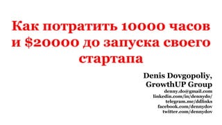 Как потратить 10000 часов
и $20000 до запуска своего
стартапа
Denis Dovgopoliy,
GrowthUP Group
denny.do@gmail.com
linkedin.com/in/dennydo/
telegram.me/ddlinks
facebook.com/dennydov
twitter.com/dennydov
 