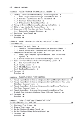 viii TABLE OF CONTENTS
CHAPTER 4 FUZZY CONTROL WITH MAMDANI SYSTEMS 46
4.1 Tracking Control with a Mamdani Fuzzy Cascade Compensator 46
4.1.1 Initial Fuzzy Compensator Design: Ball and Beam Plant 47
4.1.2 Rule Base Determination: Ball and Beam Plant 50
4.1.3 Inference: Ball and Beam Plant 52
4.1.4 Defuzzification: Ball and Beam Plant 53
4.2 Tuning for Improved Performance by Adjusting Scaling Gains 53
4.3 Effect of Input Membership Function Shapes 56
4.4 Conversion of PID Controllers into Fuzzy Controllers 59
4.4.1 Redesign for Increased Robustness 64
4.5 Incremental Fuzzy Control 66
4.6 Summary 69
Exercises 69
CHAPTER 5 MODELING AND CONTROL METHODS USEFUL FOR
FUZZY CONTROL 71
5.1 Continuous-Time Model Forms 71
5.1.1 Nonlinear Time-Invariant Continuous-Time State-Space Models 71
5.1.2 Linear Time-Invariant Continuous-Time State-Space Models 74
5.2 Model Forms for Discrete-Time Systems 75
5.2.1 Input–Output Difference Equation Model for Linear Discrete-Time
Systems 76
5.2.2 Linear Time-Invariant Discrete-Time State-Space Models 76
5.3 Some Conventional Control Methods Useful in Fuzzy Control 78
5.3.1 Pole Placement Control 79
5.3.2 Tracking Control 81
5.3.3 Model Reference Control 82
5.3.4 Feedback Linearization 84
5.4 Summary 85
Exercises 86
CHAPTER 6 TAKAGI–SUGENO FUZZY SYSTEMS 88
6.1 Takagi–Sugeno Fuzzy Systems as Interpolators between Memoryless Functions 88
6.2 Takagi–Sugeno Fuzzy Systems as Interpolators between Continuous-Time Linear
State-Space Dynamic Systems 92
6.3 Takagi–Sugeno Fuzzy Systems as Interpolators between Discrete-Time Linear
State-Space Dynamic Systems 95
6.4 Takagi–Sugeno Fuzzy Systems as Interpolators between Discrete-Time
Dynamic Systems described by Input–Output Difference Equations 98
6.5 Summary 101
Exercises 101
CHAPTER 7 PARALLEL DISTRIBUTED CONTROL WITH
TAKAGI–SUGENO FUZZY SYSTEMS 106
7.1 Continuous-Time Systems 106
7.2 Discrete-Time Systems 109
7.3 Parallel Distributed Tracking Control 112
7.4 Parallel Distributed Model Reference Control 116
7.5 Summary 118
Exercises 119
 