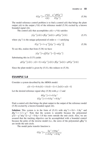 EXAMPLE 5.8 83
G q
y k
r k
q gH q
E q
−
− −
−
( )=
( )
( )
=
( )
( )
1
1 1
1
*
(5.36)
The model reference control problem is to find a control u(k) that brings the plant
output y(k) to the output y*(k) of the reference model (5.34) excited by a known
bounded signal r(k).
The control u(k) that accomplishes y(k) = y*(k) satisfies
γ β
q y k q u k gH q r k
− − −
( ) ( )+ ( ) ( ) = ( ) ( )
1 1 1
(5.37)
where γ(q−1
) is the unique polynomial of order n − 1 satisfying
E q q q q
− − − −
( )= + ( )− ( )
[ ]
1 1 1 1
1 γ α (5.38)
To see this, realize that from (5.38) we have
γ α
q q E q q
− − −
( )= ( )−
[ ]+ ( )
1 1 1
1
Substituting this in (5.37) yields
qE q y k y k q y k q u k gH q r k
− − − −
( ) ( )− +
( )+ ( ) ( )+ ( ) ( ) = ( ) ( )
1 1 1 1
1 α β
Since the plant model is given by (5.11), this reduces to (5.34).
EXAMPLE 5.8
Consider a system described by the ARMA model:
y k y k y k u k u k
+
( ) = ( )− −
( )+ ( )+ −
( )
1 0 4 1 8 1 1 2 1
. . .
Let the desired reference signal obey (5.36) with g = 2 and
H q q
− −
( )= +
1 1
1 0 3
.
E q q q
− − −
( )= + +
1 1 2
1 0 5 0 5
. .
Find a control u(k) that brings the plant output to the output of the reference model
(5.36) excited by a known bounded signal r(k).
Solution: This system is in the form of (5.11) with α(q−1
) = 0.4 − 1.8q−1
and
β(q−1
) = 1.2 + q−1
. Note that the system is unstable because the polynomial
q2
[1 − q−1
α(q−1
)] = q2
− 0.4q + 1.8 has roots outside the unit circle. Also, we are
assured that the tracking objective can be accomplished with a bounded control
because the poles of the inverse model (i.e., the zeros of the polynomial qβ(q−1
))
are inside the unit circle.
The model pulse transfer function is
G q
q q
q q
−
− −
− −
( )=
+
+ +
1
1 2
1 2
2 0 6
1 0 5 0 5
.
. .
 
