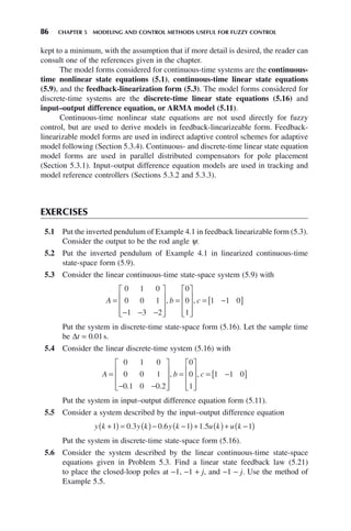 86 CHAPTER 5 MODELING AND CONTROL METHODS USEFUL FOR FUZZY CONTROL
kept to a minimum, with the assumption that if more detail is desired, the reader can
consult one of the references given in the chapter.
The model forms considered for continuous-time systems are the continuous-
time nonlinear state equations (5.1), continuous-time linear state equations
(5.9), and the feedback-linearization form (5.3). The model forms considered for
discrete-time systems are the discrete-time linear state equations (5.16) and
input–output difference equation, or ARMA model (5.11).
Continuous-time nonlinear state equations are not used directly for fuzzy
control, but are used to derive models in feedback-linearizeable form. Feedback-
linearizable model forms are used in indirect adaptive control schemes for adaptive
model following (Section 5.3.4). Continuous- and discrete-time linear state equation
model forms are used in parallel distributed compensators for pole placement
(Section 5.3.1). Input–output difference equation models are used in tracking and
model reference controllers (Sections 5.3.2 and 5.3.3).
EXERCISES
5.1 Put the inverted pendulum of Example 4.1 in feedback linearizable form (5.3).
Consider the output to be the rod angle ψ.
5.2 Put the inverted pendulum of Example 4.1 in linearized continuous-time
state-space form (5.9).
5.3 Consider the linear continuous-time state-space system (5.9) with
A b c
=
− − −
⎡
⎣
⎢
⎢
⎢
⎤
⎦
⎥
⎥
⎥
=
⎡
⎣
⎢
⎢
⎢
⎤
⎦
⎥
⎥
⎥
= −
[ ]
0 1 0
0 0 1
1 3 2
0
0
1
1 1 0
, ,
Put the system in discrete-time state-space form (5.16). Let the sample time
be Δt = 0.01s.
5.4 Consider the linear discrete-time system (5.16) with
A b c
=
− −
⎡
⎣
⎢
⎢
⎢
⎤
⎦
⎥
⎥
⎥
=
⎡
⎣
⎢
⎢
⎢
⎤
⎦
⎥
⎥
⎥
= −
[ ]
0 1 0
0 0 1
0 1 0 0 2
0
0
1
1 1 0
. .
, ,
Put the system in input–output difference equation form (5.11).
5.5 Consider a system described by the input–output difference equation
y k y k y k u k u k
+
( ) = ( )− −
( )+ ( )+ −
( )
1 0 3 0 6 1 1 5 1
. . .
Put the system in discrete-time state-space form (5.16).
5.6 Consider the system described by the linear continuous-time state-space
equations given in Problem 5.3. Find a linear state feedback law (5.21)
to place the closed-loop poles at −1, −1 + j, and −1 − j. Use the method of
Example 5.5.
 