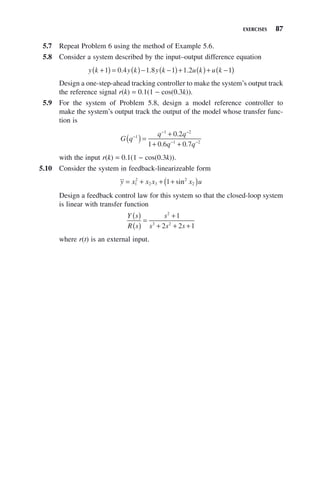 EXERCISES 87
5.7 Repeat Problem 6 using the method of Example 5.6.
5.8 Consider a system described by the input–output difference equation
y k y k y k u k u k
+
( ) = ( )− −
( )+ ( )+ −
( )
1 0 4 1 8 1 1 2 1
. . .
Design a one-step-ahead tracking controller to make the system’s output track
the reference signal r(k) = 0.1(1 − cos(0.3k)).
5.9 For the system of Problem 5.8, design a model reference controller to
make the system’s output track the output of the model whose transfer func-
tion is
G q
q q
q q
−
− −
− −
( )=
+
+ +
1
1 2
1 2
0 2
1 0 6 0 7
.
. .
with the input r(k) = 0.1(1 − cos(0.3k)).
5.10 Consider the system in feedback-linearizeable form

y x x x x u
= + + +
( )
1
2
2 3
2
2
1 sin
Design a feedback control law for this system so that the closed-loop system
is linear with transfer function
Y s
R s
s
s s s
( )
( )
=
+
+ + +
2
3 2
1
2 2 1
where r(t) is an external input.
 