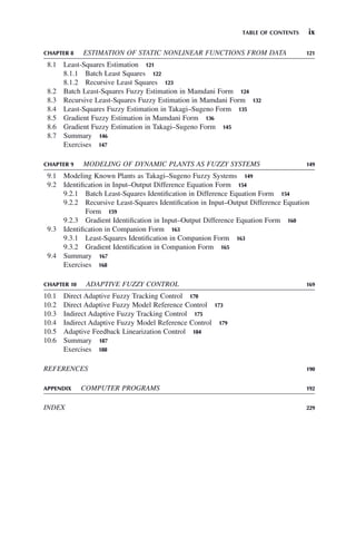 TABLE OF CONTENTS ix
CHAPTER 8 ESTIMATION OF STATIC NONLINEAR FUNCTIONS FROM DATA 121
8.1 Least-Squares Estimation 121
8.1.1 Batch Least Squares 122
8.1.2 Recursive Least Squares 123
8.2 Batch Least-Squares Fuzzy Estimation in Mamdani Form 124
8.3 Recursive Least-Squares Fuzzy Estimation in Mamdani Form 132
8.4 Least-Squares Fuzzy Estimation in Takagi–Sugeno Form 135
8.5 Gradient Fuzzy Estimation in Mamdani Form 136
8.6 Gradient Fuzzy Estimation in Takagi–Sugeno Form 145
8.7 Summary 146
Exercises 147
CHAPTER 9 MODELING OF DYNAMIC PLANTS AS FUZZY SYSTEMS 149
9.1 Modeling Known Plants as Takagi–Sugeno Fuzzy Systems 149
9.2 Identification in Input–Output Difference Equation Form 154
9.2.1 Batch Least-Squares Identification in Difference Equation Form 154
9.2.2 Recursive Least-Squares Identification in Input–Output Difference Equation
Form 159
9.2.3 Gradient Identification in Input–Output Difference Equation Form 160
9.3 Identification in Companion Form 163
9.3.1 Least-Squares Identification in Companion Form 163
9.3.2 Gradient Identification in Companion Form 165
9.4 Summary 167
Exercises 168
CHAPTER 10 ADAPTIVE FUZZY CONTROL 169
10.1 Direct Adaptive Fuzzy Tracking Control 170
10.2 Direct Adaptive Fuzzy Model Reference Control 173
10.3 Indirect Adaptive Fuzzy Tracking Control 175
10.4 Indirect Adaptive Fuzzy Model Reference Control 179
10.5 Adaptive Feedback Linearization Control 184
10.6 Summary 187
Exercises 188
REFERENCES 190
APPENDIX COMPUTER PROGRAMS 192
INDEX 229
 