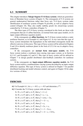 EXERCISES 101
6.5 SUMMARY
This chapter introduces Takagi–Sugeno (T–S) fuzzy systems, which are generaliza-
tions of Mamdani fuzzy systems (Chapter 3). The consequents of T–S systems are
general mathematical functions rather than fuzzy sets. T–S fuzzy systems make
identification of nonlinear systems (Chapter 9) possible, as well as adaptive fuzzy
control (Chapter 10). They also enable stability proofs for closed-loop systems
controlled by T–S fuzzy controllers (Chapter 7).
The three types of T–S fuzzy systems considered in this book are those with
consequents that are (1) affine functions, (2) normal form state-space models, or (3)
input–output difference equation models.
If the consequents are affine functions, the T–S fuzzy system realizes a static
nonlinear function, as in Example 6.1 and Figure 6.3. It was seen that this type of
fuzzy system interpolates the hyperplanes in the individual consequents inside the
effective universe of discourse. This type of fuzzy system will be utilized in Chapters
9 and 10 to identify nonlinear plants in the form of (5.3) for use in adaptive fuzzy
controllers.
If the consequents are normal form state-space models, the T–S
fuzzy system realizes a nonlinear time-varying state-space system, as in Sections
6.2, 6.3, and Examples 6.2 and 6.3. This type of fuzzy system will be utilized in
Chapter 7 to design parallel distributed state-feedback controllers for nonlinear
systems.
If the consequents are input–output difference equation models, the T–S
fuzzy system realizes a nonlinear/time-varying system described by an input–output
difference equation. This type of fuzzy system is utilized in Chapter 7 for parallel
distributed tracking and model reference control, and again in Chapter 10 for adap-
tive versions of these.
EXERCISES
6.1 In Example 6.1, let x1 = −0.5, x2 = −0.5 and determine ycrisp
.
6.2 Consider the T–S fuzzy system with rule base
1. If x1 is P1
1
and x2 is P2
1
, then q x
1
1
2
1
= + .
2. If x1 is P1
1
and x2 is P2
2
, then q2
= x1 − x2.
3. If x1 is P1
1
and x2 is P2
3
, then q3
= cosx1 − 2x2.
4. If x1 is P1
2
and x2 is P2
1
, then q4
= −2 − x1.
5. If x1 is P1
2
and x2 is P2
2
, then q5
= x2.
6. If x1 is P1
2
and x2 is P2
3
, then q6
= 2x1 + x2.
7. If x1 is P1
3
and x2 is P2
1
, then q7
= −1 − 2x1x2.
8. If x1 is P1
3
and x2 is P2
2
, then q8
= −2 − x1 + 0.5x2.
 