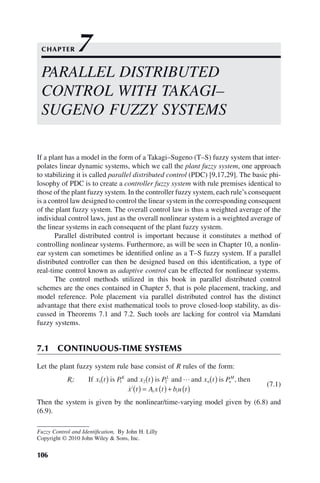 106
Fuzzy Control and Identification, By John H. Lilly
Copyright © 2010 John Wiley  Sons, Inc.
If a plant has a model in the form of a Takagi–Sugeno (T–S) fuzzy system that inter-
polates linear dynamic systems, which we call the plant fuzzy system, one approach
to stabilizing it is called parallel distributed control (PDC) [9,17,29]. The basic phi-
losophy of PDC is to create a controller fuzzy system with rule premises identical to
those of the plant fuzzy system. In the controller fuzzy system, each rule’s consequent
is a control law designed to control the linear system in the corresponding consequent
of the plant fuzzy system. The overall control law is thus a weighted average of the
individual control laws, just as the overall nonlinear system is a weighted average of
the linear systems in each consequent of the plant fuzzy system.
Parallel distributed control is important because it constitutes a method of
controlling nonlinear systems. Furthermore, as will be seen in Chapter 10, a nonlin-
ear system can sometimes be identified online as a T–S fuzzy system. If a parallel
distributed controller can then be designed based on this identification, a type of
real-time control known as adaptive control can be effected for nonlinear systems.
The control methods utilized in this book in parallel distributed control
schemes are the ones contained in Chapter 5, that is pole placement, tracking, and
model reference. Pole placement via parallel distributed control has the distinct
advantage that there exist mathematical tools to prove closed-loop stability, as dis-
cussed in Theorems 7.1 and 7.2. Such tools are lacking for control via Mamdani
fuzzy systems.
7.1 CONTINUOUS-TIME SYSTEMS
Let the plant fuzzy system rule base consist of R rules of the form:
R x t P x t P x t P
x t A
i
K L
n n
M
i
: ,
If is and is and and is then
1 1 2 2
( ) ( ) ( )
( ) =

 i i
x t b u t
( )+ ( )
(7.1)
Then the system is given by the nonlinear/time-varying model given by (6.8) and
(6.9).
PARALLEL DISTRIBUTED
CONTROL WITH TAKAGI–
SUGENO FUZZY SYSTEMS
CHAPTER 7
 