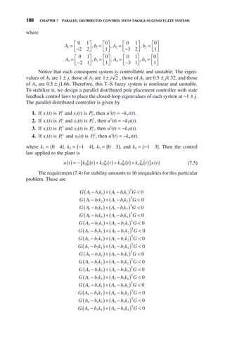 108 CHAPTER 7 PARALLEL DISTRIBUTED CONTROL WITH TAKAGI–SUGENO FUZZY SYSTEMS
where
A b A b
1 1 2 2
0 1
2 2
0
1
0 1
3 2
0
1
=
−
⎡
⎣
⎢
⎤
⎦
⎥
= ⎡
⎣
⎢
⎤
⎦
⎥
=
−
⎡
⎣
⎢
⎤
⎦
⎥
= ⎡
⎣
⎢
⎤
⎦
⎥
, , ,
A b A b
3 3 4 4
0 1
2 1
0
1
0 1
3 1
0
1
=
−
⎡
⎣
⎢
⎤
⎦
⎥
= ⎡
⎣
⎢
⎤
⎦
⎥
=
−
⎡
⎣
⎢
⎤
⎦
⎥
= ⎡
⎣
⎢
⎤
⎦
⎥
, , ,
Notice that each consequent system is controllable and unstable. The eigen-
values of A1 are 1 ± j, those of A2 are 1 2
± j , those of A3 are 0.5 ± j1.32, and those
of A4 are 0.5 ± j1.66. Therefore, this T–S fuzzy system is nonlinear and unstable.
To stabilize it, we design a parallel distributed pole placement controller with state
feedback control laws to place the closed-loop eigenvalues of each system at −1 ± j.
The parallel distributed controller is given by
1. If x1(t) is P1
1
and x2(t) is P2
1
, then u1
(t) = −k1x(t).
2. If x1(t) is P1
1
and x2(t) is P2
2
, then u2
(t) = −k2x(t).
3. If x1(t) is P1
2
and x2(t) is P2
1
, then u3
(t) = −k3x(t).
4. If x1(t) is P1
2
and x2(t) is P2
2
, then u4
(t) = −k4x(t).
where k1 = [0 4], k2 = [−1 4], k3 = [0 3], and k4 = [−1 3]. Then the control
law applied to the plant is
u t k t k t k t k t x t
( ) = − ( )+ ( )+ ( )+ ( )
[ ] ( )
1 1 2 2 3 3 4 4
ξ ξ ξ ξ (7.5)
The requirement (7.4) for stability amounts to 16 inequalities for this particular
problem. These are
G A b k A b k G
1 1 1 1 1 1 0
−
( )+ −
( ) 
T
G A b k A b k G
1 1 2 1 1 2 0
−
( )+ −
( ) 
T
G A b k A b k G
1 1 3 1 1 3 0
−
( )+ −
( ) 
T
G A b k A b k G
1 1 4 1 1 4 0
−
( )+ −
( ) 
T
G A b k A b k G
2 2 1 2 2 1 0
−
( )+ −
( ) 
T
G A b k A b k G
2 2 2 2 2 2 0
−
( )+ −
( ) 
T
G A b k A b k G
2 2 3 2 2 3 0
−
( )+ −
( ) 
T
G A b k A b k G
2 2 4 2 2 4 0
−
( )+ −
( ) 
T
G A b k A b k G
3 3 1 3 3 1 0
−
( )+ −
( ) 
T
G A b k A b k G
3 3 2 3 3 2 0
−
( )+ −
( ) 
T
G A b k A b k G
3 3 3 3 3 3 0
−
( )+ −
( ) 
T
G A b k A b k G
3 3 4 3 3 4 0
−
( )+ −
( ) 
T
G A b k A b k G
4 4 1 4 4 1 0
−
( )+ −
( ) 
T
G A b k A b k G
4 4 2 4 4 2 0
−
( )+ −
( ) 
T
G A b k A b k G
4 4 3 4 4 3 0
−
( )+ −
( ) 
T
G A b k A b k G
4 4 4 4 4 4 0
−
( )+ −
( ) 
T
 