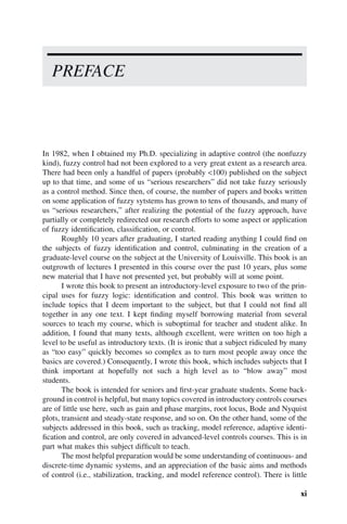 xi
In 1982, when I obtained my Ph.D. specializing in adaptive control (the nonfuzzy
kind), fuzzy control had not been explored to a very great extent as a research area.
There had been only a handful of papers (probably <100) published on the subject
up to that time, and some of us “serious researchers” did not take fuzzy seriously
as a control method. Since then, of course, the number of papers and books written
on some application of fuzzy sytstems has grown to tens of thousands, and many of
us “serious researchers,” after realizing the potential of the fuzzy approach, have
partially or completely redirected our research efforts to some aspect or application
of fuzzy identification, classification, or control.
Roughly 10 years after graduating, I started reading anything I could find on
the subjects of fuzzy identification and control, culminating in the creation of a
graduate-level course on the subject at the University of Louisville. This book is an
outgrowth of lectures I presented in this course over the past 10 years, plus some
new material that I have not presented yet, but probably will at some point.
I wrote this book to present an introductory-level exposure to two of the prin-
cipal uses for fuzzy logic: identification and control. This book was written to
include topics that I deem important to the subject, but that I could not find all
together in any one text. I kept finding myself borrowing material from several
sources to teach my course, which is suboptimal for teacher and student alike. In
addition, I found that many texts, although excellent, were written on too high a
level to be useful as introductory texts. (It is ironic that a subject ridiculed by many
as “too easy” quickly becomes so complex as to turn most people away once the
basics are covered.) Consequently, I wrote this book, which includes subjects that I
think important at hopefully not such a high level as to “blow away” most
students.
The book is intended for seniors and first-year graduate students. Some back-
ground in control is helpful, but many topics covered in introductory controls courses
are of little use here, such as gain and phase margins, root locus, Bode and Nyquist
plots, transient and steady-state response, and so on. On the other hand, some of the
subjects addressed in this book, such as tracking, model reference, adaptive identi-
fication and control, are only covered in advanced-level controls courses. This is in
part what makes this subject difficult to teach.
The most helpful preparation would be some understanding of continuous- and
discrete-time dynamic systems, and an appreciation of the basic aims and methods
of control (i.e., stabilization, tracking, and model reference control). There is little
PREFACE
 