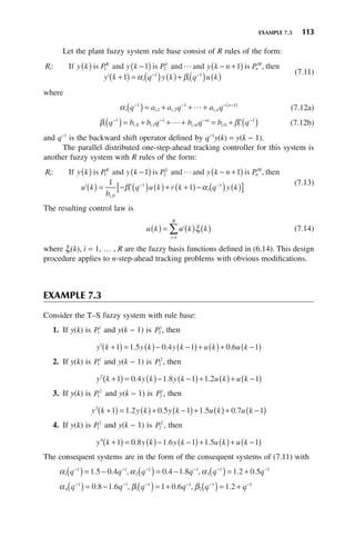 EXAMPLE 7.3 113
Let the plant fuzzy system rule base consist of R rules of the form:
R y k P y k P y k n P
y k
i
K L
n
M
i
: ,
If is and is and and is then
( ) −
( ) − +
( )
+
1 2
1 1
1

(
( ) = ( ) ( )+ ( ) ( )
− −
α β
i i
q y k q u k
1 1 (7.11)
where
αi i i i n
n
q a a q a q
− − − −
( )
( )= + + +
1
1 2
1 1
, , ,
 (7.12a)
β β
i i i i m
m
i i
q b b q b q b q
− − − −
( )= + + + = + ′( )
1
0 1
1
0
1
, , , ,
 (7.12b)
and q−1
is the backward shift operator defined by q−1
y(k) = y(k − 1).
The parallel distributed one-step-ahead tracking controller for this system is
another fuzzy system with R rules of the form:
R y k P y k P y k n P
u k
i
K L
n
M
i
: ,
If is and is and and is then
( ) −
( ) − +
( )
( )
1 2
1 1

= − ′( ) ( )+ +
( )− ( ) ( )
[ ]
− −
1
1
0
1 1
b
q u k r k q y k
i
i i
,
β α
(7.13)
The resulting control law is
u k u k k
i
i
i
R
( ) = ( ) ( )
=
∑ ξ
1
(7.14)
where ξi(k), i = 1, … , R are the fuzzy basis functions defined in (6.14). This design
procedure applies to n-step-ahead tracking problems with obvious modifications.
EXAMPLE 7.3
Consider the T–S fuzzy system with rule base:
1. If y(k) is P1
1
and y(k − 1) is P2
1
, then
y k y k y k u k u k
1
1 1 5 0 4 1 0 6 1
+
( ) = ( )− −
( )+ ( )+ −
( )
. . .
2. If y(k) is P1
1
and y(k − 1) is P2
2
, then
y k y k y k u k u k
2
1 0 4 1 8 1 1 2 1
+
( ) = ( )− −
( )+ ( )+ −
( )
. . .
3. If y(k) is P1
2
and y(k − 1) is P2
1
, then
y k y k y k u k u k
3
1 1 2 0 5 1 1 5 0 7 1
+
( ) = ( )+ −
( )+ ( )+ −
( )
. . . .
4. If y(k) is P1
2
and y(k − 1) is P2
2
, then
y k y k y k u k u k
4
1 0 8 1 6 1 1 5 1
+
( ) = ( )− −
( )+ ( )+ −
( )
. . .
The consequent systems are in the form of the consequent systems of (7.11) with
α α α
1
1 1
2
1 1
3
1 1
1 5 0 4 0 4 1 8 1 2 0 5
q q q q q q
− − − − − −
( )= − ( )= − ( )= +
. . , . . , . .
α β β
4
1 1
1
1 1
2
1 1
0 8 1 6 1 0 6 1 2
q q q q q q
− − − − − −
( )= − ( )= + ( )= +
. . , . , .
 