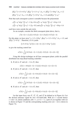 114 CHAPTER 7 PARALLEL DISTRIBUTED CONTROL WITH TAKAGI–SUGENO FUZZY SYSTEMS
β β β
3
1 1
4
1 1
1 0 1
1 1
1 5 0 7 1 5 1 0 6
q q q q b q q
− − − − − −
( )= + ( )= + = ′( )=
. . , . , , . ,
, b
b2 0 1 2
, .
=
′( )= = ′( )= = ′( )
− − − − −
β β β
2
1 1
3 0 3
1 1
4 0 4
1
1 5 0 7 1 5
q q b q q b q
, . , . , . ,
, , and =
= −
q 1
Note that each consequent system is unstable because the polynomials
q q q q q q q q q q
2 1
1
1 2 2 1
2
1 2
1 1 5 0 4 1 0 4 1 8
− ( )
[ ]= − + − ( )
[ ]= − +
− − − −
α α
. . , . .
q q q q q q q q q q
2 1
3
1 2 2 1
4
1 2
1 1 2 0 5 1 0 8 1
− ( )
[ ]= − − − ( )
[ ]= − +
− − − −
α α
. . , .
and .
.6
each have roots outside the unit circle.
As an example, consider the third consequent plant above, that is,
y k y k y k u k u k
3
1 1 2 0 5 1 1 5 0 7 1
+
( ) = ( )+ −
( )+ ( )+ −
( )
. . . .
For this plant, we have α3(q−1
) = 1.2 + 0.5q−1
, β3(q−1
) = 1.5 + 0.7q−1
, b3,0 = 1.5, and
′( )=
− −
β3
1 1
0 7
q q
. . Therefore, (5.31) yields
1 5 0 7 1 1 2 0 5
1 3 1
. . . .
+
( ) ( ) = +
( )− +
( ) ( )
− −
q u k r k q y k
to give the tracking control law
u k u k y k y k r k
3 1
1 5
0 7 1 1 2 0 5 1 1
( ) = − −
( )− ( )− −
( )+ +
( )
[ ]
.
. . .
Using this design technique on all four consequent plants yields the parallel
distributed one-step-ahead tracking controller:
1. If y(k) is P1
1
and y(k − 1) is P2
1
, then
u k u k y k y k r k
1
0 6 1 1 5 0 4 1 1
( ) = − −
( )− ( )+ −
( )+ +
( )
. . .
2. If y(k) is P1
1
and y(k − 1) is P2
2
, then
u k u k y k y k r k
2 1
1 2
1 0 4 1 8 1 1
( ) = − −
( )− ( )+ −
( )+ +
( )
[ ]
.
. .
3. If y(k) is P1
2
and y(k − 1) is P2
1
, then
u k u k y k y k r k
3 1
1 5
0 7 1 1 2 0 5 1 1
( ) = − −
( )− ( )− −
( )+ +
( )
[ ]
.
. . .
4. If y(k) is P1
2
and y(k − 1) is P2
2
, then
u k u k y k y k r k
4 1
1 5
1 0 8 1 6 1 1
( ) = − −
( )− ( )+ −
( )+ +
( )
[ ]
.
. .
Let the input fuzzy sets P1
1
, P1
2
, P2
1
, and P2
2
be defined as in Figure 6.4. Let
the desired reference signal be r(k) = 0.5sin(0.2πk). With Δt = 1 second (hence
t = kΔt = k), initial conditions y(0) = 1, y(−1) = −1, a plot of y(t) together with r(t)
is shown in Figure 7.5 and the corresponding tracking error y(t) − r(t) is shown in
Figure 7.6.
 