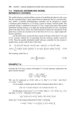 116 CHAPTER 7 PARALLEL DISTRIBUTED CONTROL WITH TAKAGI–SUGENO FUZZY SYSTEMS
7.4 PARALLEL DISTRIBUTED MODEL
REFERENCE CONTROL
The model reference control problem consists of controlling the plant in such a way
that the controlled plant’s input–output behavior duplicates that of a desired refer-
ence model. A parallel distributed-type controller can be designed to control
a nonlinear plant modeled as a T–S fuzzy system to match a desired model. The
controller design is explained in Section 5.3.3 for a single linear plant. The parallel
distributed tracking strategy is to apply this design procedure to every consequent
plant in the plant fuzzy system. For model reference control, the consequents in the
plant fuzzy system are assumed to be in the form of (5.11) (i.e., input–output dif-
ference equations).
Let the plant fuzzy system rule base consist of R rules of the form (7.11) and
(7.12). Assume, without loss of generality, that the reference model is given by
(5.34). Then the parallel distributed model reference controller for this system is
another fuzzy system with R rules of the form:
R y k P y k P y k n P
u k
i
K L
n
M
i
: ,
If is and is and and is then
( ) −
( ) − +
( )
( )
1 2
1 1

= − ′( ) ( )− ( )−
( )+ ( )
[ ] ( )+ ( ) ( )
− − − −
1
1
0
1 1 1 1
b
q u k q E q q y k gH q r k
i
i i
,
β α
{ } (7.15)
The resulting control law is
u k u k k
i
i
i
R
( ) = ( ) ( )
=
∑ ξ
1
(7.16)
EXAMPLE 7.4
Consider the T–S fuzzy system of Example 7.3. Let the reference model have the
pulse transfer function
y k
r k
q q
q q
*( )
( )
=
+
+ +
− −
− −
2 0 6
1 0 5 0 5
1 2
1 2
.
. .
This can be expressed as (5.34) with g = 2, H(q−1
) = 1+ 0.3q−1
, and E(q−1
)
=1 + 0.5q−1
+ 0.5q−2
.
As an example, consider again the third consequent plant above, that is,
y k y k y k u k u k
3
1 1 2 0 5 1 1 5 0 7 1
+
( ) = ( )+ −
( )+ ( )+ −
( )
. . . .
For this plant, we have α3(q−1
) = 1.2 + 0.5q−1
, β3(q−1
) = 1.5 + 0.7q−1
, b3,0 = 1.5,
and ′( )=
− −
β3
1 1
0 7
q q
. . Therefore, (5.37) yields
γ q y k q u k q r k
− − −
( ) ( )+ +
( ) ( ) = +
( ) ( )
1 1 1
1 5 0 7 2 1 0 3
. . .
where γ(q−1
) is the unique polynomial of order 1 satisfying
1 0 5 0 5 1 1 2 0 5
1 2 1 1 1
+ + = + ( )− +
( )
[ ]
− − − − −
. . . .
q q q q q
γ
 