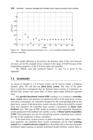 118 CHAPTER 7 PARALLEL DISTRIBUTED CONTROL WITH TAKAGI–SUGENO FUZZY SYSTEMS
The model following is not perfect; the absolute value of the error between
y(t) and ym(t) for this example always remains in the range of 0.025 because of the
interpolation properties of the T–S fuzzy plant and controller.
The Matlab code that produced Figures 7.7 and 7.8 is given in the
Appendix.
7.5 SUMMARY
As shown in Chapter 6, a T–S fuzzy system can be used to model a nonlinear
dynamic plant. We call this the plant fuzzy system. The rules of the plant
fuzzy system have consequents that are dynamic linear systems in continuous- or
discrete-time normal state space form, or linear input–output difference equation
form.
The parallel distributed control (PDC) strategy is to construct a controller
fuzzy system whose rule premises are identical to those of the plant fuzzy system,
and whose consequents are controllers designed for the corresponding plant in the
plant fuzzy system. If the plant fuzzy system consists of plants described by normal
form state equations, the controller fuzzy system’s consequents are linear state
feedback laws. This type of PDC results in nonlinear state regulation. Regulation
can be guaranteed if the feedback law satisfies a series of linear matrix inequalities
(LMI). Such guarantees are rare for closed-loop systems containing fuzzy control-
lers due to the complexity of fuzzy controllers.
If the plant fuzzy system consists of plants described by input–output differ-
ence equations, the controller fuzzy system consequents can be either tracking
control laws or model reference control laws. Remember that in the case of parallel
distributed output tracking or parallel distributed model reference control, there is
Figure 7.8. Model matching performance y(t) − ym(t) of parallel distributed model
reference controller.
0 2 4 6 8 10 12 14 16 18 20
−0.2
0
0.2
0.4
0.6
0.8
1
Time t
y(t)−y
m
(t)
 