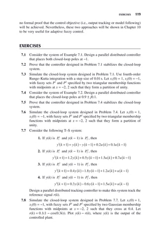 EXERCISES 119
no formal proof that the control objective (i.e., output tracking or model following)
will be achieved. Nevertheless, these two approaches will be shown in Chapter 10
to be very useful for adaptive fuzzy control.
EXERCISES
7.1 Consider the system of Example 7.1. Design a parallel distributed controller
that places both closed-loop poles at −1.
7.2 Prove that the controller designed in Problem 7.1 stabilizes the closed-loop
system.
7.3 Simulate the closed-loop system designed in Problem 7.1. Use fourth-order
Runge–Kutta integration with a step size of 0.01s. Let x1(0) = 1, x2(0) = −1,
with fuzzy sets P1
and P2
specified by two triangular membership functions
with midpoints at x = −2, 2 such that they form a partition of unity.
7.4 Consider the system of Example 7.2. Design a parallel distributed controller
that places the closed-loop poles at 0.9 ± j0.1.
7.5 Prove that the controller designed in Problem 7.4 stabilizes the closed-loop
system.
7.6 Simulate the closed-loop system designed in Problem 7.4. Let x1(0) = 1,
x2(0) = −1, with fuzzy sets P1
and P2
specified by two triangular membership
functions with midpoints at x = −2, 2 such that they form a partition of
unity.
7.7 Consider the following T–S system:
1. If y(k) is P1
1
and y(k − 1) is P2
1
, then
y k y k y k u k u k
1
1 1 0 2 0 1 1
+
( ) = ( )− −
( )+ ( )+ −
( )
. .
2. If y(k) is P1
1
and y(k − 1) is P2
2
, then
y k y k y k u k u k
2
1 1 2 0 5 1 1 5 0 7 1
+
( ) = ( )+ −
( )+ ( )+ −
( )
. . . .
3. If y(k) is P1
2
and y(k − 1) is P2
1
, then
y k y k y k u k u k
3
1 0 4 1 8 1 1 2 1
+
( ) = ( )− −
( )+ ( )+ −
( )
. . .
4. If y(k) is P1
2
and y(k − 1) is P2
2
, then
y k y k y k u k u k
4
1 0 3 0 6 1 1 5 1
+
( ) = ( )− −
( )+ ( )+ −
( )
. . .
Design a parallel distributed tracking controller to make this system track the
reference signal r(k).
7.8 Simulate the closed-loop system designed in Problem 7.7. Let x1(0) = 1,
x2(0) = −1, with fuzzy sets P1
and P2
specified by two Gaussian membership
functions with midpoints at x = −2, 2 such that they cross at 0.4. Let
r(k) = 0.1(1 − cos(0.3k)). Plot y(k) − r(k), where y(k) is the output of the
controlled plant.
 