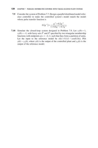 120 CHAPTER 7 PARALLEL DISTRIBUTED CONTROL WITH TAKAGI–SUGENO FUZZY SYSTEMS
7.9 Consider the system of Problem 7.7. Design a parallel distributed model refer-
ence controller to make the controlled system’s model match the model
whose pulse transfer function is
G q
q q
q q
−
− −
− −
( )=
+
+ +
1
1 2
1 2
0 2
1 0 6 0 7
.
. .
7.10 Simulate the closed-loop system designed in Problem 7.9. Let x1(0) = 1,
x2(0) = −1, with fuzzy sets P1
and P2
specified by two triangular membership
functions with midpoints at x = −2, 2, such that they form a partition of unity.
Let the input to the reference model be r(k) = 0.1(1 − cos(0.3k)). Plot
y(k) − ym(k), where y(k) is the output of the controlled plant and ym(k) is the
output of the reference model.
 