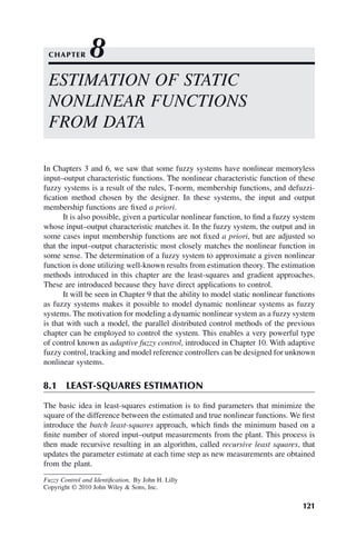 121
Fuzzy Control and Identification, By John H. Lilly
Copyright © 2010 John Wiley  Sons, Inc.
In Chapters 3 and 6, we saw that some fuzzy systems have nonlinear memoryless
input–output characteristic functions. The nonlinear characteristic function of these
fuzzy systems is a result of the rules, T-norm, membership functions, and defuzzi-
fication method chosen by the designer. In these systems, the input and output
membership functions are fixed a priori.
It is also possible, given a particular nonlinear function, to find a fuzzy system
whose input–output characteristic matches it. In the fuzzy system, the output and in
some cases input membership functions are not fixed a priori, but are adjusted so
that the input–output characteristic most closely matches the nonlinear function in
some sense. The determination of a fuzzy system to approximate a given nonlinear
function is done utilizing well-known results from estimation theory. The estimation
methods introduced in this chapter are the least-squares and gradient approaches.
These are introduced because they have direct applications to control.
It will be seen in Chapter 9 that the ability to model static nonlinear functions
as fuzzy systems makes it possible to model dynamic nonlinear systems as fuzzy
systems. The motivation for modeling a dynamic nonlinear system as a fuzzy system
is that with such a model, the parallel distributed control methods of the previous
chapter can be employed to control the system. This enables a very powerful type
of control known as adaptive fuzzy control, introduced in Chapter 10. With adaptive
fuzzy control, tracking and model reference controllers can be designed for unknown
nonlinear systems.
8.1 LEAST-SQUARES ESTIMATION
The basic idea in least-squares estimation is to find parameters that minimize the
square of the difference between the estimated and true nonlinear functions. We first
introduce the batch least-squares approach, which finds the minimum based on a
finite number of stored input–output measurements from the plant. This process is
then made recursive resulting in an algorithm, called recursive least squares, that
updates the parameter estimate at each time step as new measurements are obtained
from the plant.
ESTIMATION OF STATIC
NONLINEAR FUNCTIONS
FROM DATA
CHAPTER 8
 