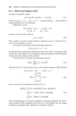 122 CHAPTER 8 ESTIMATION OF STATIC NONLINEAR FUNCTIONS FOM DATA
8.1.1 Batch Least Squares [4,32]
Consider the algebraic system:
y j j j j
R R
( ) = ( ) + ( ) + + ( )
φ θ φ θ φ θ
1 1 2 2  (8.1)
where y(j), φi(j), i = 1, 2, … , R, j = 1, 2, 3, … are known and θ1, … , θR are unknown
constant parameters to be determined.
Defining the vectors
φ φ φ φ
j j j j R
R
T
( ) = ( ) ( ) ( )
[ ] ×
1 2 1
 ∼
θ θ θ θ
= [ ] ×
1 2 1
 ∼
R
T
R
the above system can be written as
y j j
T
( ) = ( )
φ θ (8.2)
This is called a regression model and φ(j) is called the regressor. Note that y(j) is
linear in the parameter vector θ.
Let k pairs of observations and corresponding regressors
y j j j k
( ) ( ) =
{ }
, , , , ,
φ 1 2 
be obtained from k experiments performed on the system. This is sometimes called
training data. The objective is to estimate the unknown parameter vector θ from the
training data. The estimate will be called θ̂ .
To find the best θ̂, consider the performance measure
V y j j
T
j
k
1
2
1
1
2
ˆ ˆ
θ φ θ
( )= ( )− ( )
⎡
⎣ ⎤
⎦
=
∑ (8.3)
Then the best θ̂ , in a least-squares sense, is the one that minimizes V1 θ̂
( ). Defining
Y k y y y k k
T
( ) = ( ) ( ) ( )
[ ] ×
1 2 1
 ~
Φ k
k
k R
T
T
T
( ) =
( )
( )
( )
⎡
⎣
⎢
⎢
⎢
⎢
⎤
⎦
⎥
⎥
⎥
⎥
×
φ
φ
φ
1
2

~ (8.4)
then we can write the performance measure (8.3) as
V k Y k k k Y k k k
Y Y Y
T
T T
1
1
2
1
2
ˆ ˆ ˆ
ˆ
θ θ θ
θ
( )
( )= ( )− ( ) ( )
( ) ( )− ( ) ( )
( )
= − −
Φ Φ
Φ ˆ ˆ ˆ
ˆ ˆ ˆ
θ θ θ
θ θ θ
T T T T
T T T T T
Y
Y Y Y
Φ Φ Φ
Φ Φ Φ
+
( )
= − +
( )
1
2
2
(8.5)
where the dependence on k has been dropped for notational simplicity. The perfor-
mance measure V1 θ̂
( ) is quadratic and convex (i.e., bowl shaped with one unique
minimum) in parameter space. Therefore, to minimize V1 θ̂
( ) set
 